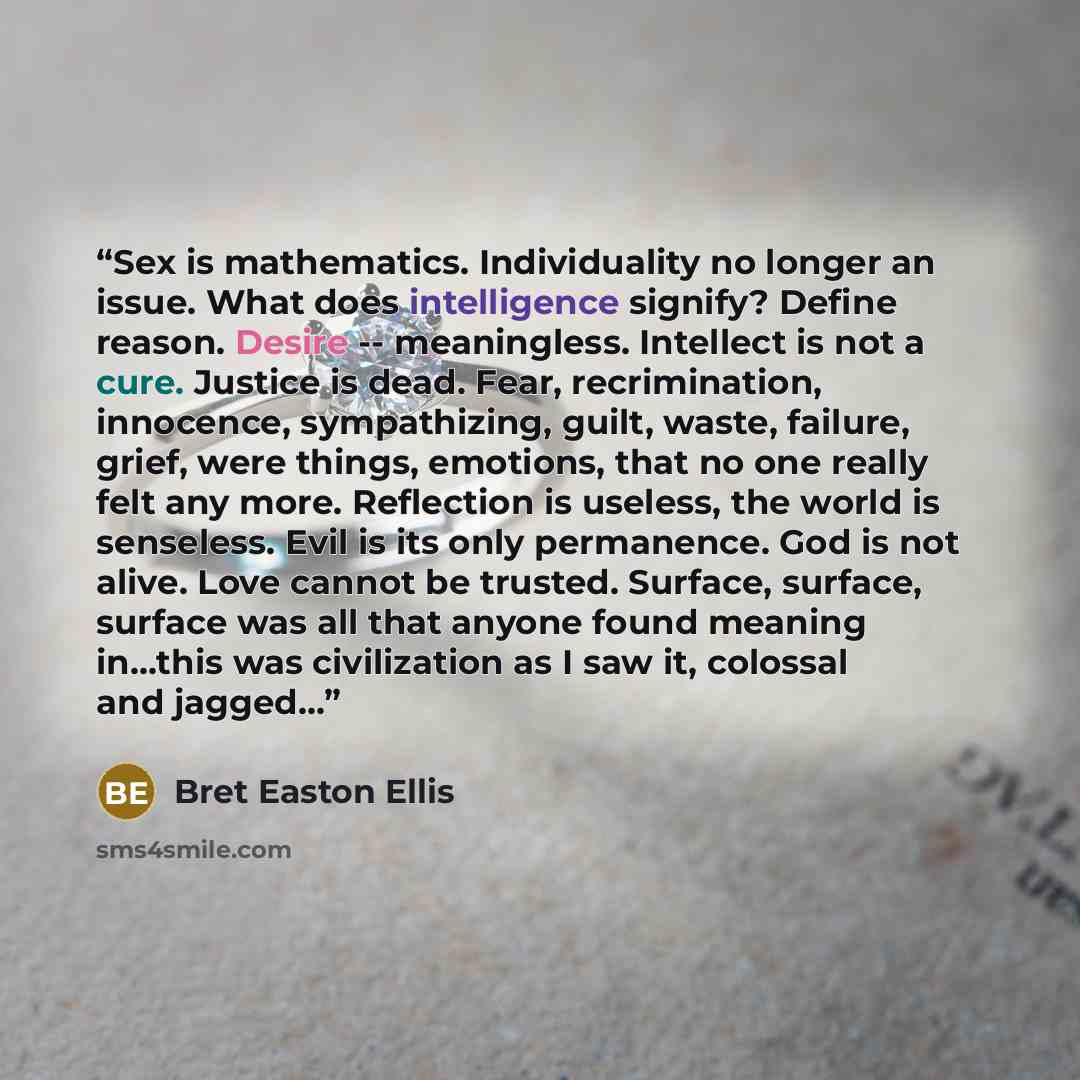 “Sex is mathematics. Individuality no longer an issue. What does intelligence signify? Define reason. Desire -- meaningless. Intellect is not a cure. Justice is dead. Fear, recrimination, innocence, sympathizing, guilt, waste, failure, grief, were things, emotions, that no one really felt any more…” quote by Bret Easton Ellis