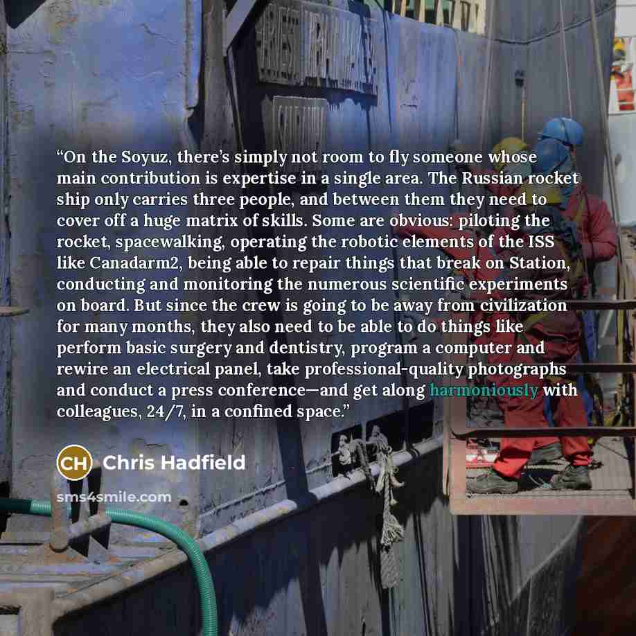 “On the Soyuz, there’s simply not room to fly someone whose main contribution is expertise in a single area. The Russian rocket ship only carries three people, and between them they need to cover off a huge matrix of skills. Some are obvious: piloting the rocket, spacewalking, operating the robotic…” quote by Chris Hadfield