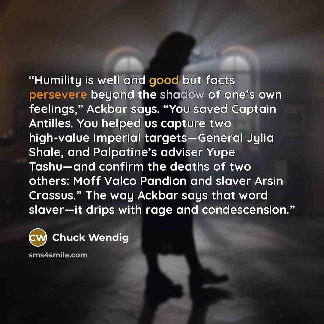 “Humility is well and good but facts persevere beyond the shadow of one’s own feelings,” Ackbar says. “You saved Captain Antilles. You helped us capture two high-value Imperial targets—General Jylia Shale, and Palpatine’s adviser Yupe Tashu—and confirm the deaths of two others: Moff Valco Pandion…” quote by Chuck Wendig