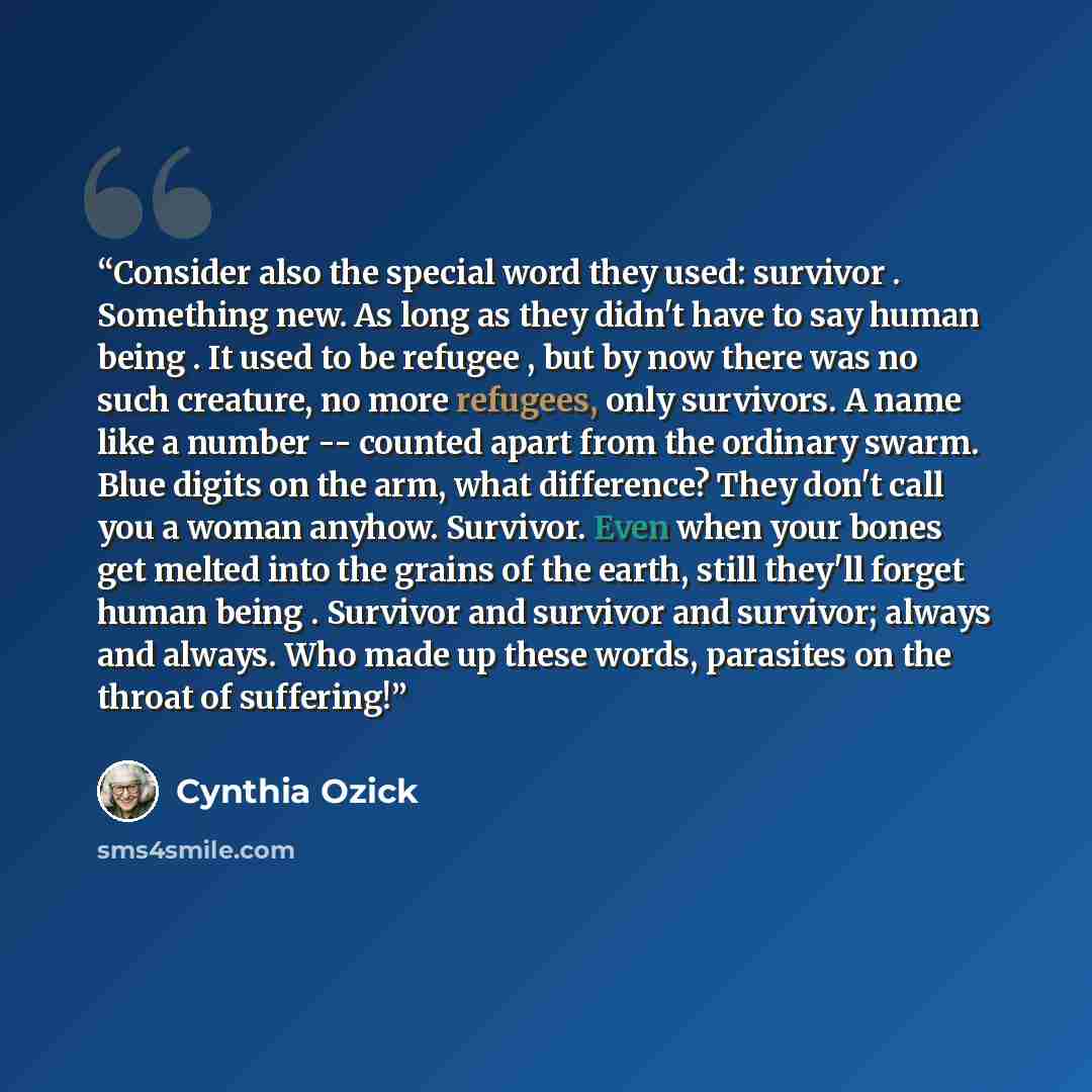 “Consider also the special word they used: survivor . Something new. As long as they didn't have to say human being . It used to be refugee , but by now there was no such creature, no more refugees, only survivors. A name like a number -- counted apart from the ordinary swarm. Blue digits on the…” quote by Cynthia Ozick