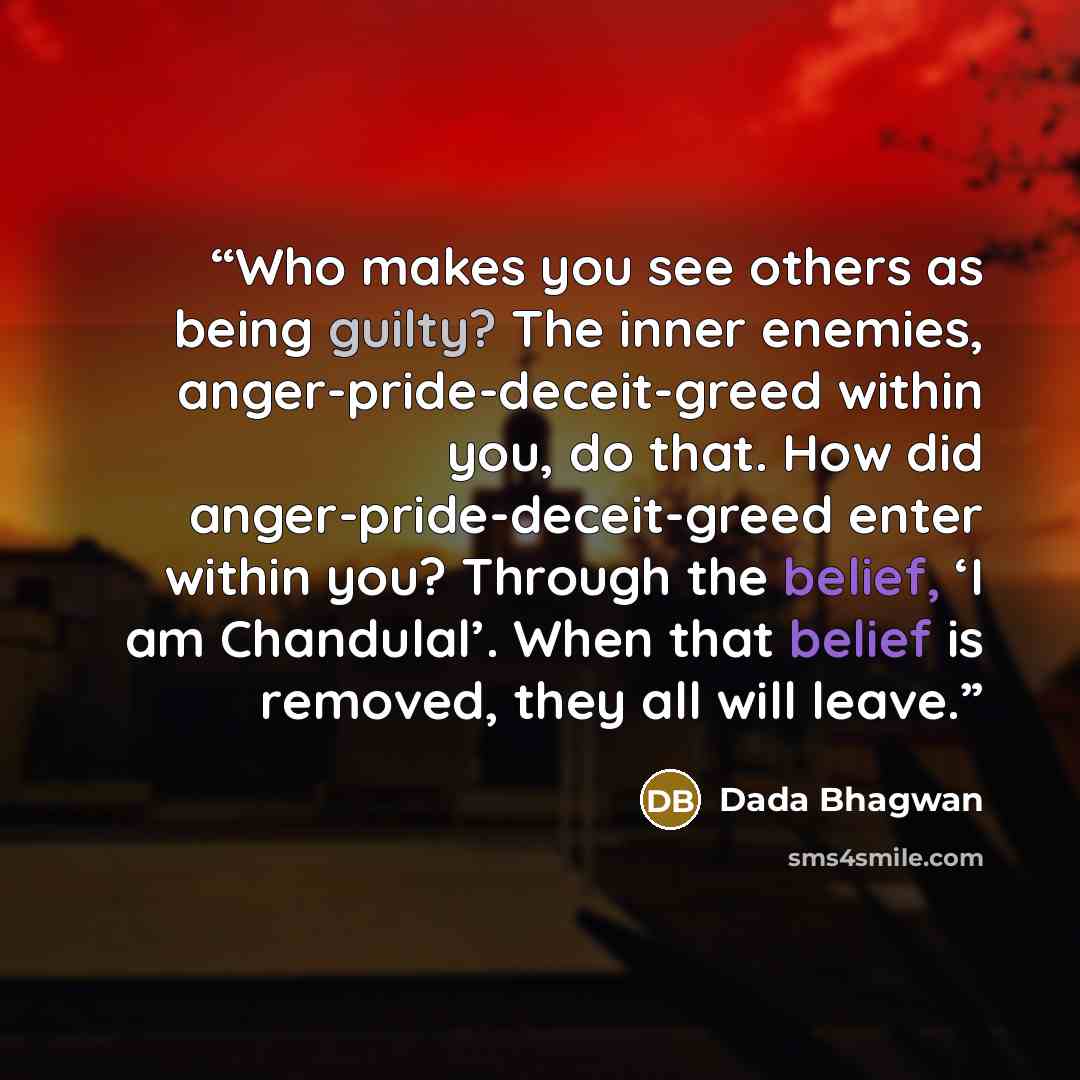 “Who makes you see others as being guilty? The inner enemies, anger-pride-deceit-greed within you, do that. How did anger-pride-deceit-greed enter within you? Through the belief, ‘I am Chandulal’. When that belief is removed, they all will leave.” quote by Dada Bhagwan