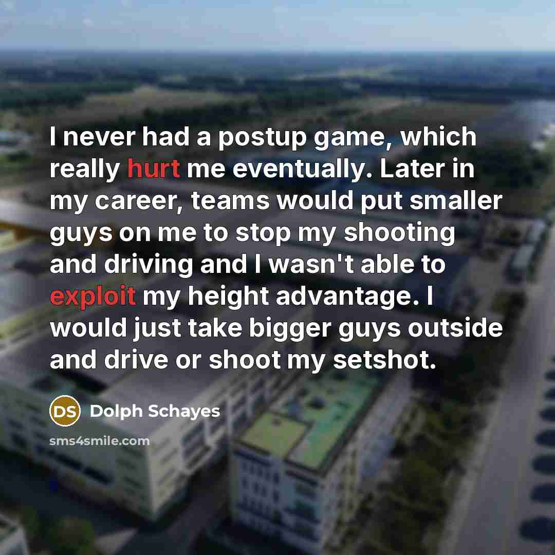 “I never had a postup game, which really hurt me eventually. Later in my career, teams would put smaller guys on me to stop my shooting and driving and I wasn't able to exploit my height advantage. I would just take bigger guys outside and drive or shoot my setshot.” quote by Dolph Schayes