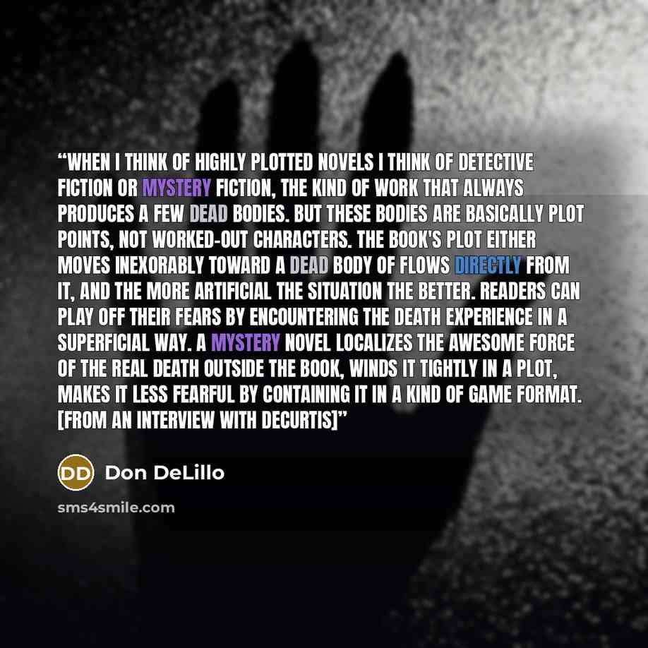 “When I think of highly plotted novels I think of detective fiction or mystery fiction, the kind of work that always produces a few dead bodies. But these bodies are basically plot points, not worked-out characters. The book's plot either moves inexorably toward a dead body of flows directly from…” quote by Don DeLillo