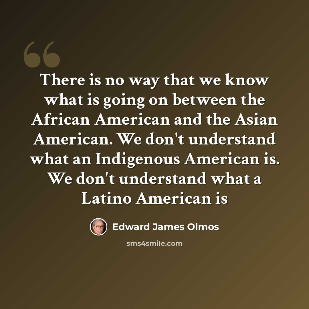 “There is no way that we know what is going on between the African American and the Asian American. We don't understand what an Indigenous American is. We don't understand what a Latino American is” quote by Edward James Olmos