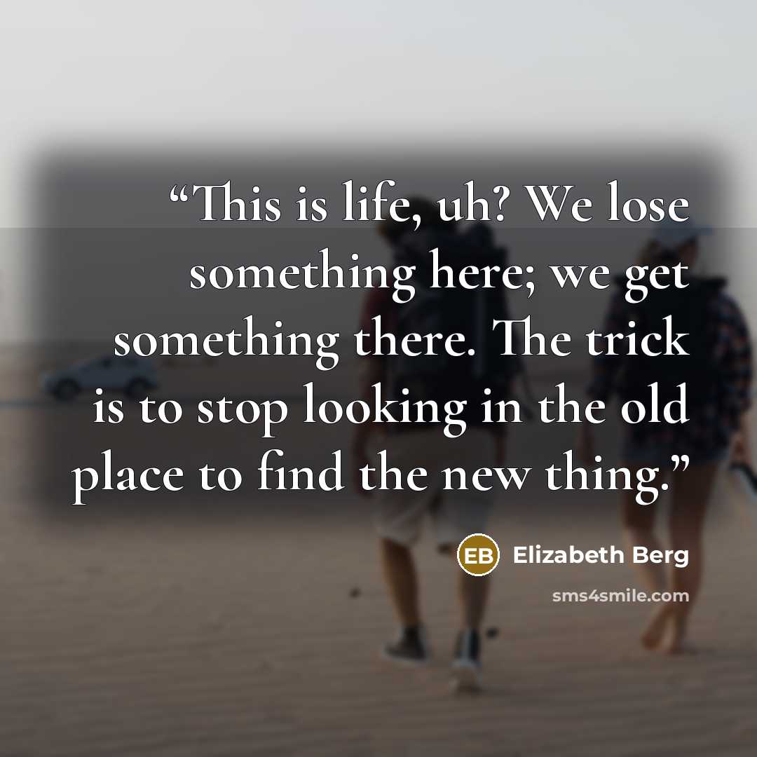 “This is life, uh? We lose something here; we get something there. The trick is to stop looking in the old place to find the new thing.” quote by Elizabeth Berg