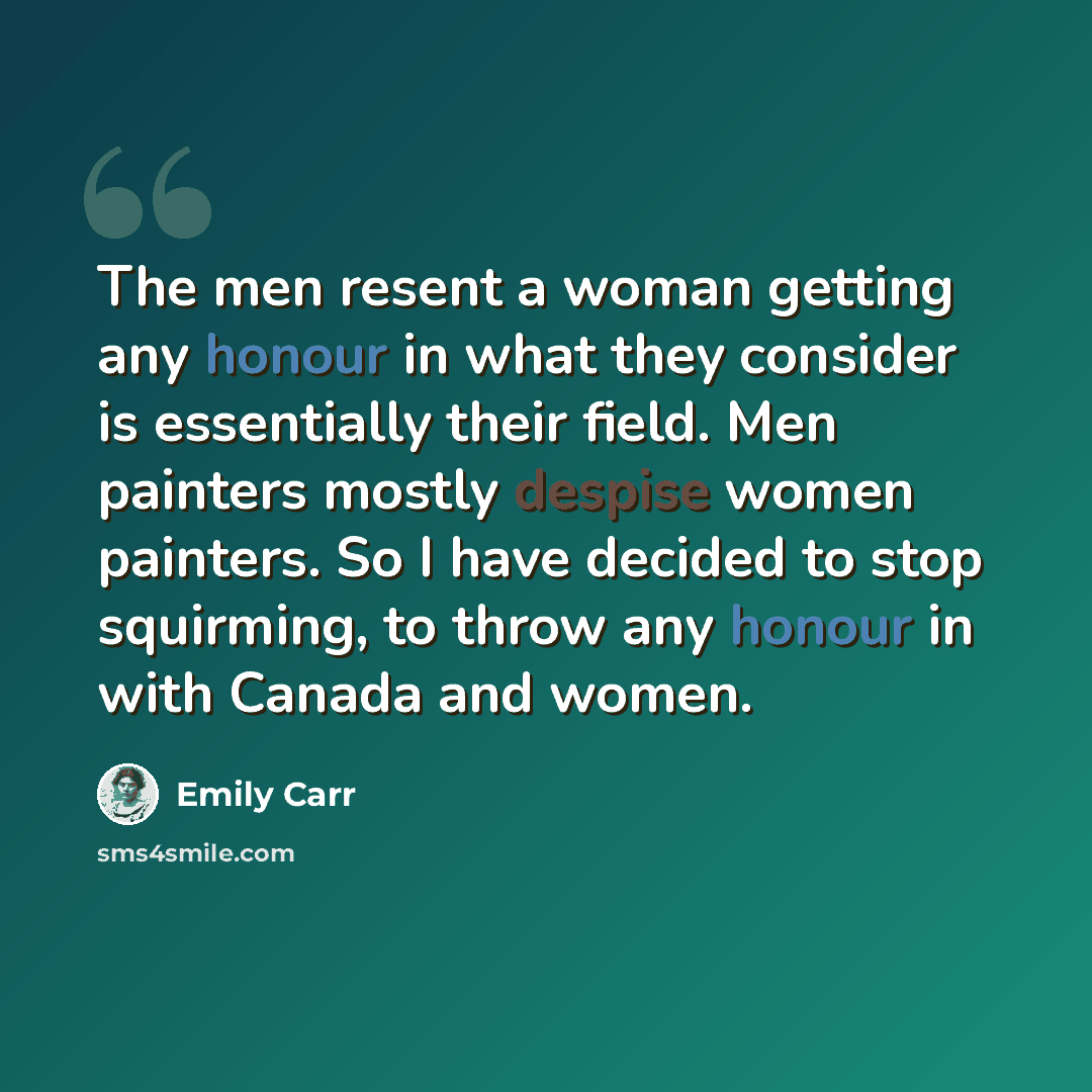 “The men resent a woman getting any honour in what they consider is essentially their field. Men painters mostly despise women painters. So I have decided to stop squirming, to throw any honour in with Canada and women.” quote by Emily Carr