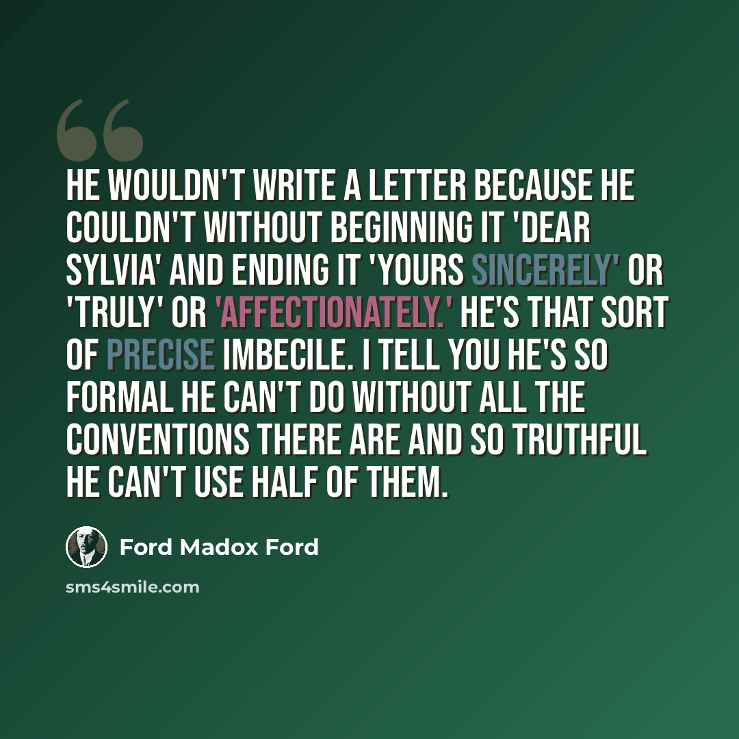 “He wouldn't write a letter because he couldn't without beginning it 'Dear Sylvia' and ending it 'Yours sincerely' or 'truly' or 'affectionately.' He's that sort of precise imbecile. I tell you he's so formal he can't do without all the conventions there are and so truthful he can't use half of them.” quote by Ford Madox Ford