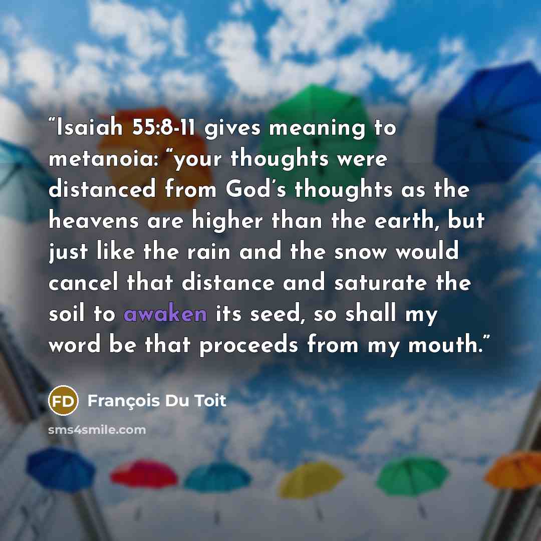 “Isaiah 55:8-11 gives meaning to metanoia: “your thoughts were distanced from God’s thoughts as the heavens are higher than the earth, but just like the rain and the snow would cancel that distance and saturate the soil to awaken its seed, so shall my word be that proceeds from my mouth.” quote by François Du Toit