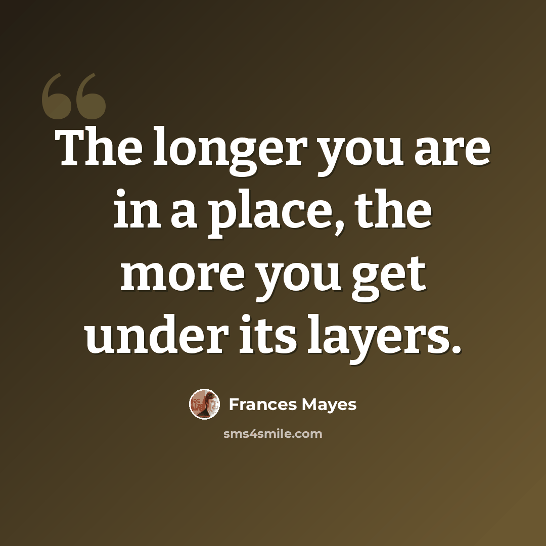 “The longer you are in a place, the more you get under its layers.” quote by Frances Mayes