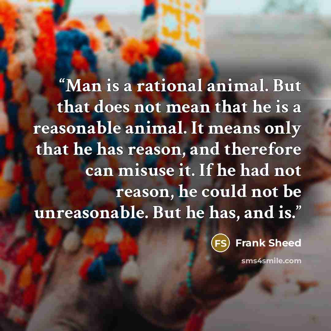 “Man is a rational animal. But that does not mean that he is a reasonable animal. It means only that he has reason, and therefore can misuse it. If he had not reason, he could not be unreasonable. But he has, and is.” quote by Frank Sheed