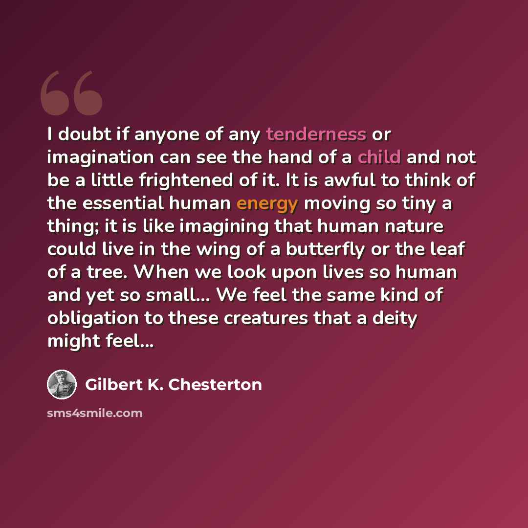 “I doubt if anyone of any tenderness or imagination can see the hand of a child and not be a little frightened of it. It is awful to think of the essential human energy moving so tiny a thing; it is like imagining that human nature could live in the wing of a butterfly or the leaf of a tree. When…” quote by Gilbert K. Chesterton