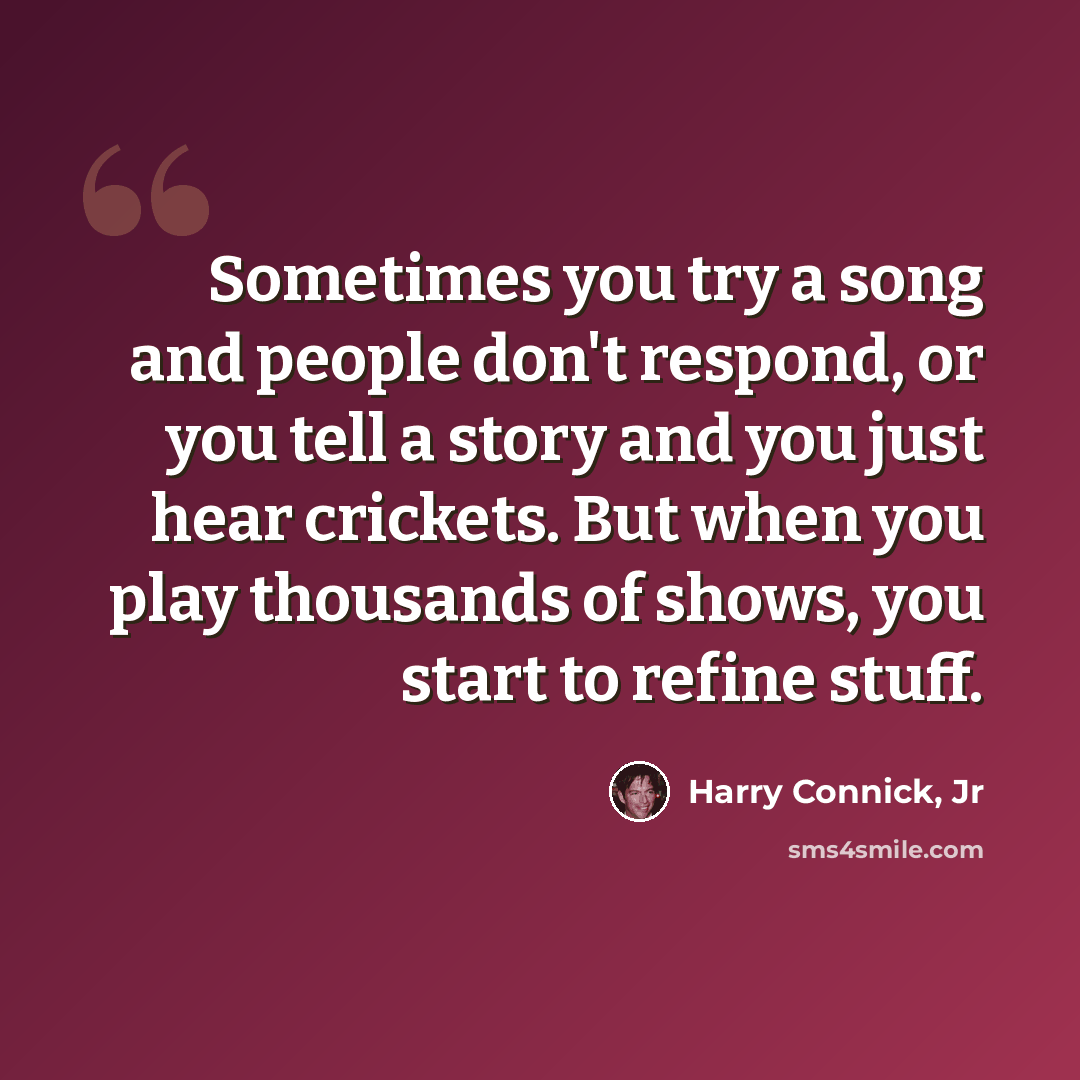 “Sometimes you try a song and people don't respond, or you tell a story and you just hear crickets. But when you play thousands of shows, you start to refine stuff.” quote by Harry Connick, Jr