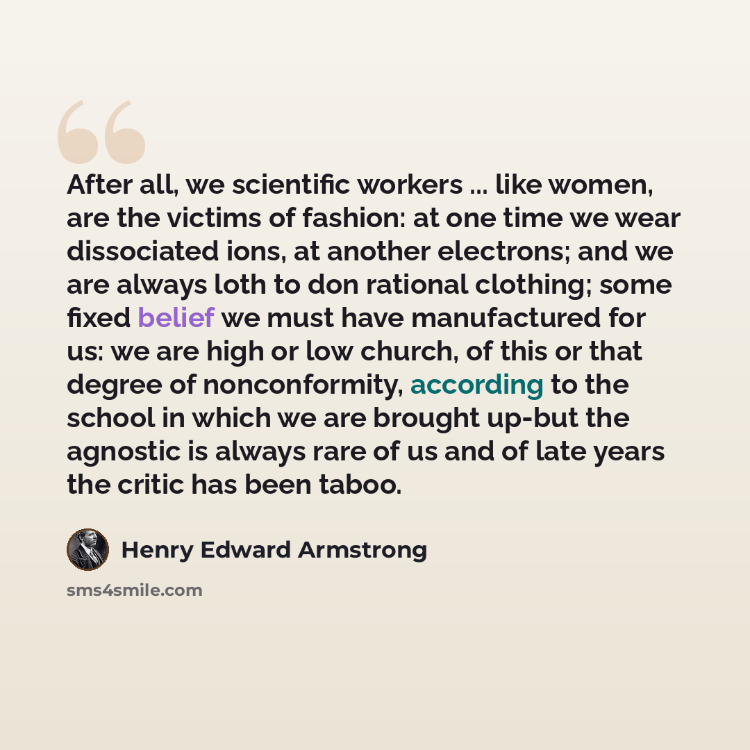 “After all, we scientific workers ... like women, are the victims of fashion: at one time we wear dissociated ions, at another electrons; and we are always loth to don rational clothing; some fixed belief we must have manufactured for us: we are high or low church, of this or that degree of…” quote by Henry Edward Armstrong