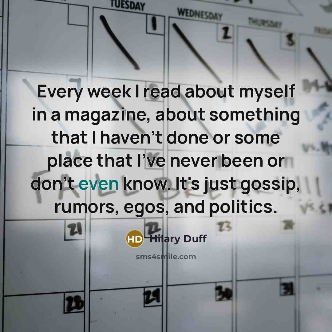 “Every week I read about myself in a magazine, about something that I haven't done or some place that I've never been or don't even know. It's just gossip, rumors, egos, and politics.” quote by Hilary Duff