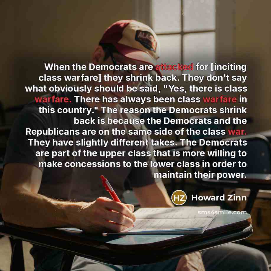 “When the Democrats are attacked for [inciting class warfare] they shrink back. They don't say what obviously should be said, "Yes, there is class warfare. There has always been class warfare in this country." The reason the Democrats shrink back is because the Democrats and the Republicans are on…” quote by Howard Zinn