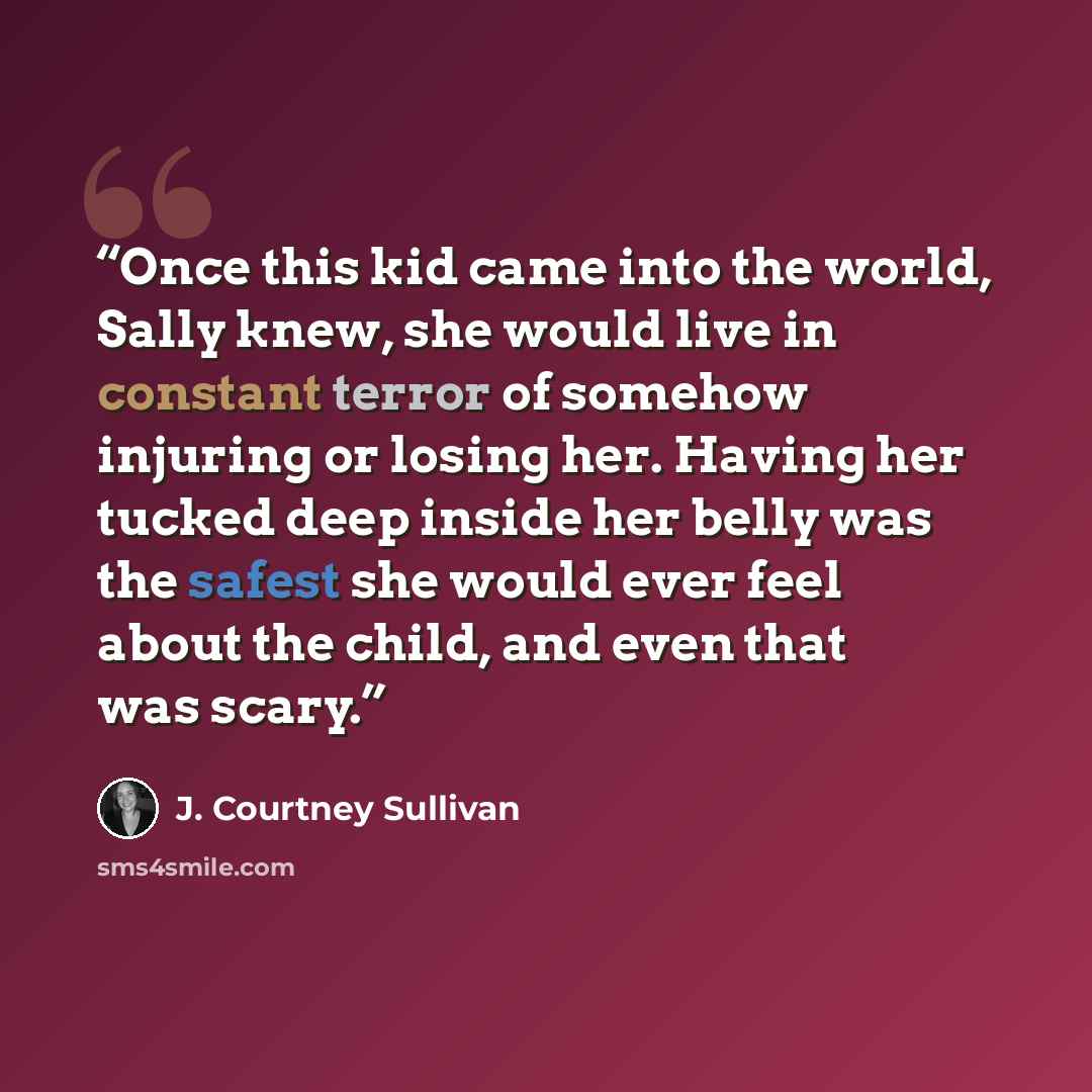 “Once this kid came into the world, Sally knew, she would live in constant terror of somehow injuring or losing her. Having her tucked deep inside her belly was the safest she would ever feel about the child, and even that was scary.” quote by J. Courtney Sullivan