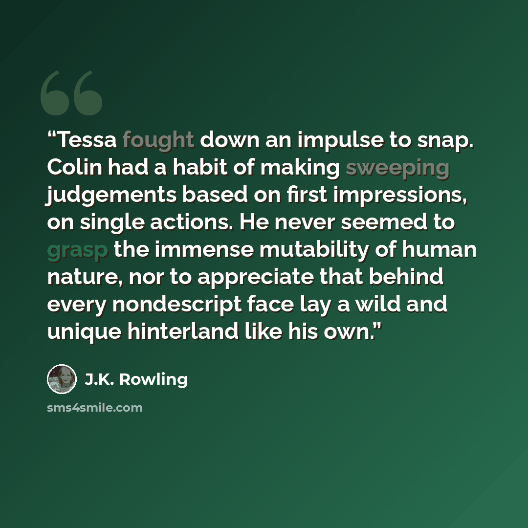 “Tessa fought down an impulse to snap. Colin had a habit of making sweeping judgements based on first impressions, on single actions. He never seemed to grasp the immense mutability of human nature, nor to appreciate that behind every nondescript face lay a wild and unique hinterland like his own.” quote by J.K. Rowling