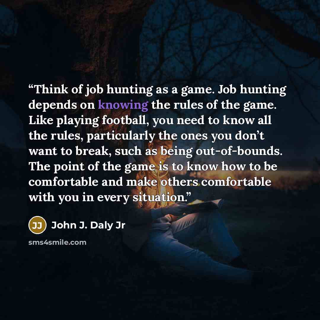 “Think of job hunting as a game. Job hunting depends on knowing the rules of the game. Like playing football, you need to know all the rules, particularly the ones you don’t want to break, such as being out-of-bounds. The point of the game is to know how to be comfortable and make others…” quote by John J. Daly Jr