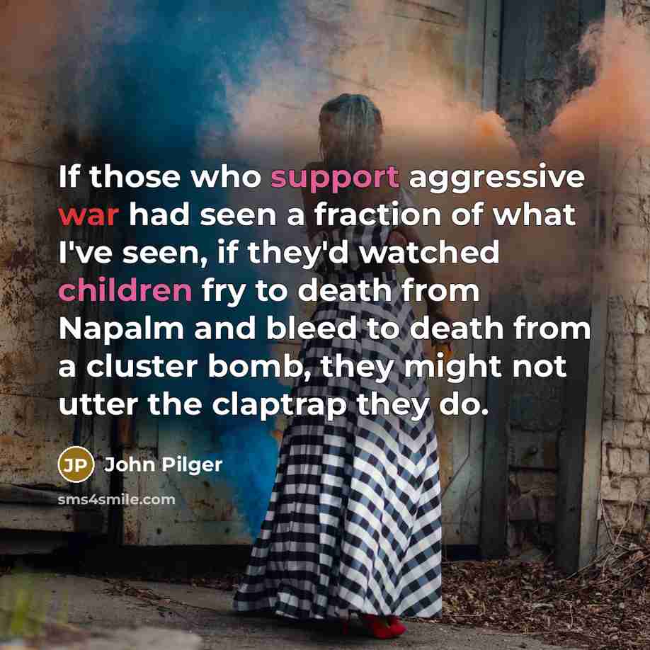 “If those who support aggressive war had seen a fraction of what I've seen, if they'd watched children fry to death from Napalm and bleed to death from a cluster bomb, they might not utter the claptrap they do.” quote by John Pilger
