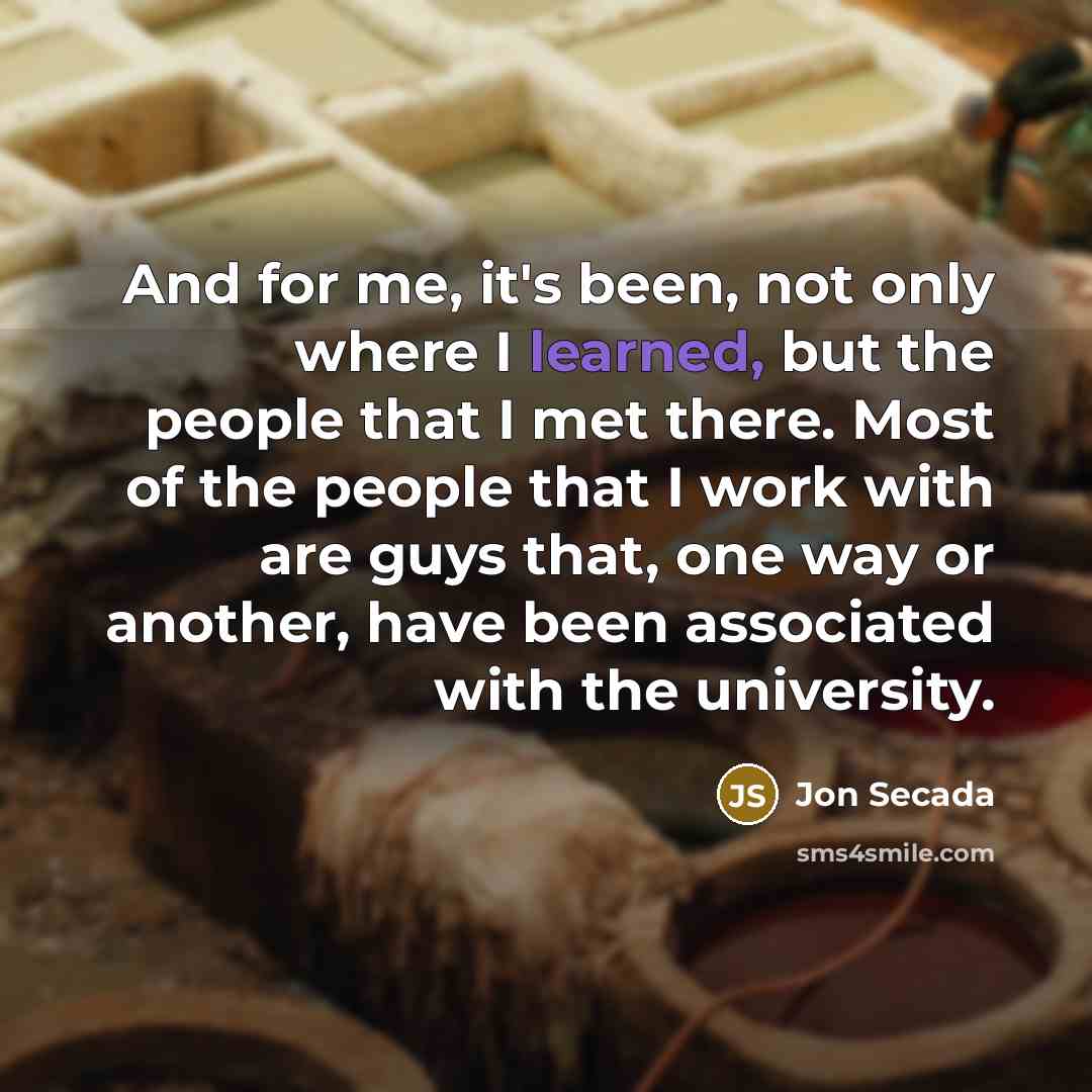 “And for me, it's been, not only where I learned, but the people that I met there. Most of the people that I work with are guys that, one way or another, have been associated with the university.” quote by Jon Secada