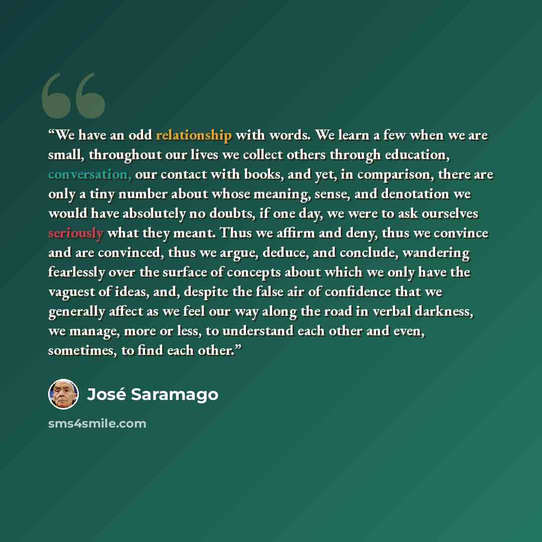 “We have an odd relationship with words. We learn a few when we are small, throughout our lives we collect others through education, conversation, our contact with books, and yet, in comparison, there are only a tiny number about whose meaning, sense, and denotation we would have absolutely no…” quote by José Saramago