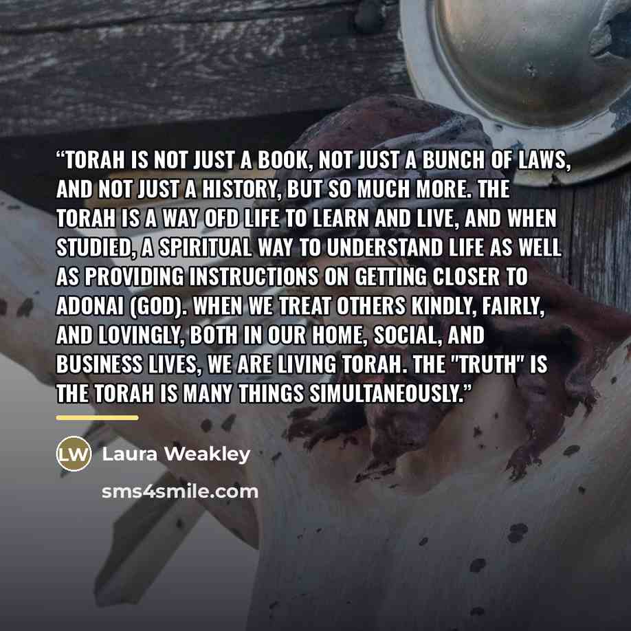 “Torah is not just a book, not just a bunch of laws, and not just a history, but so much more. The Torah is a way ofd life to learn and live, and when studied, a spiritual way to understand life as well as providing instructions on getting closer to Adonai (God). When we treat others kindly…” quote by Laura Weakley