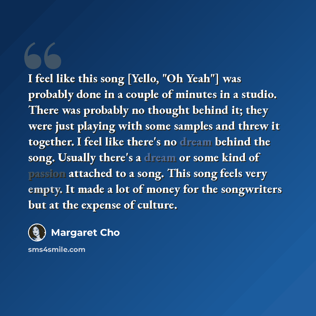 “I feel like this song [Yello, "Oh Yeah"] was probably done in a couple of minutes in a studio. There was probably no thought behind it; they were just playing with some samples and threw it together. I feel like there's no dream behind the song. Usually there's a dream or some kind of passion…” quote by Margaret Cho