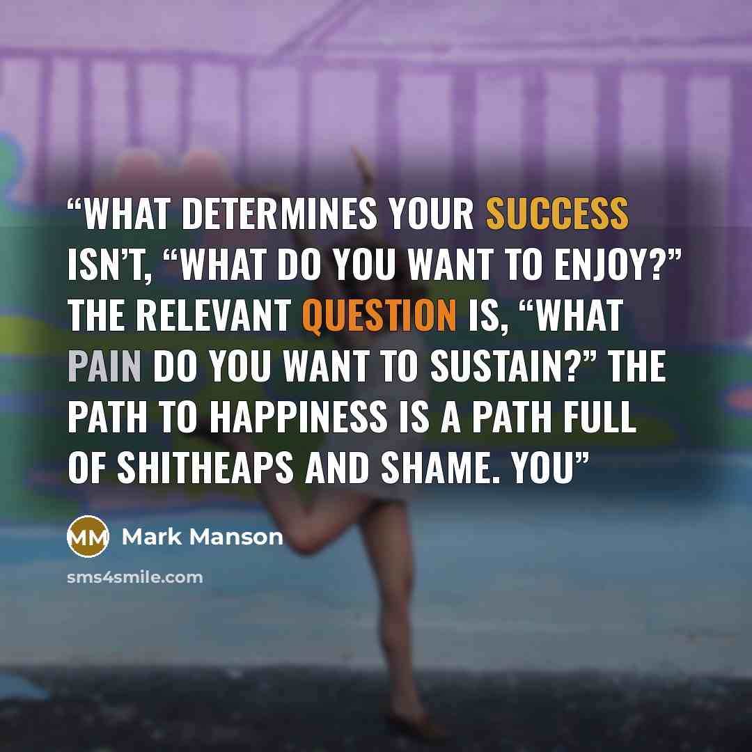 “What determines your success isn’t, “What do you want to enjoy?” The relevant question is, “What pain do you want to sustain?” The path to happiness is a path full of shitheaps and shame. You” quote by Mark Manson