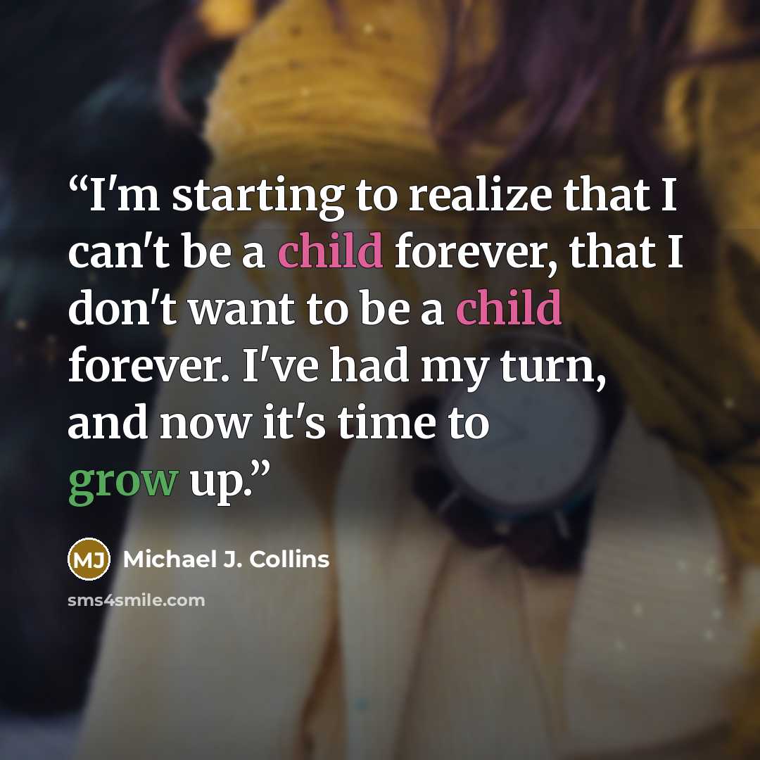 “I'm starting to realize that I can't be a child forever, that I don't want to be a child forever. I've had my turn, and now it's time to grow up.” quote by Michael J. Collins