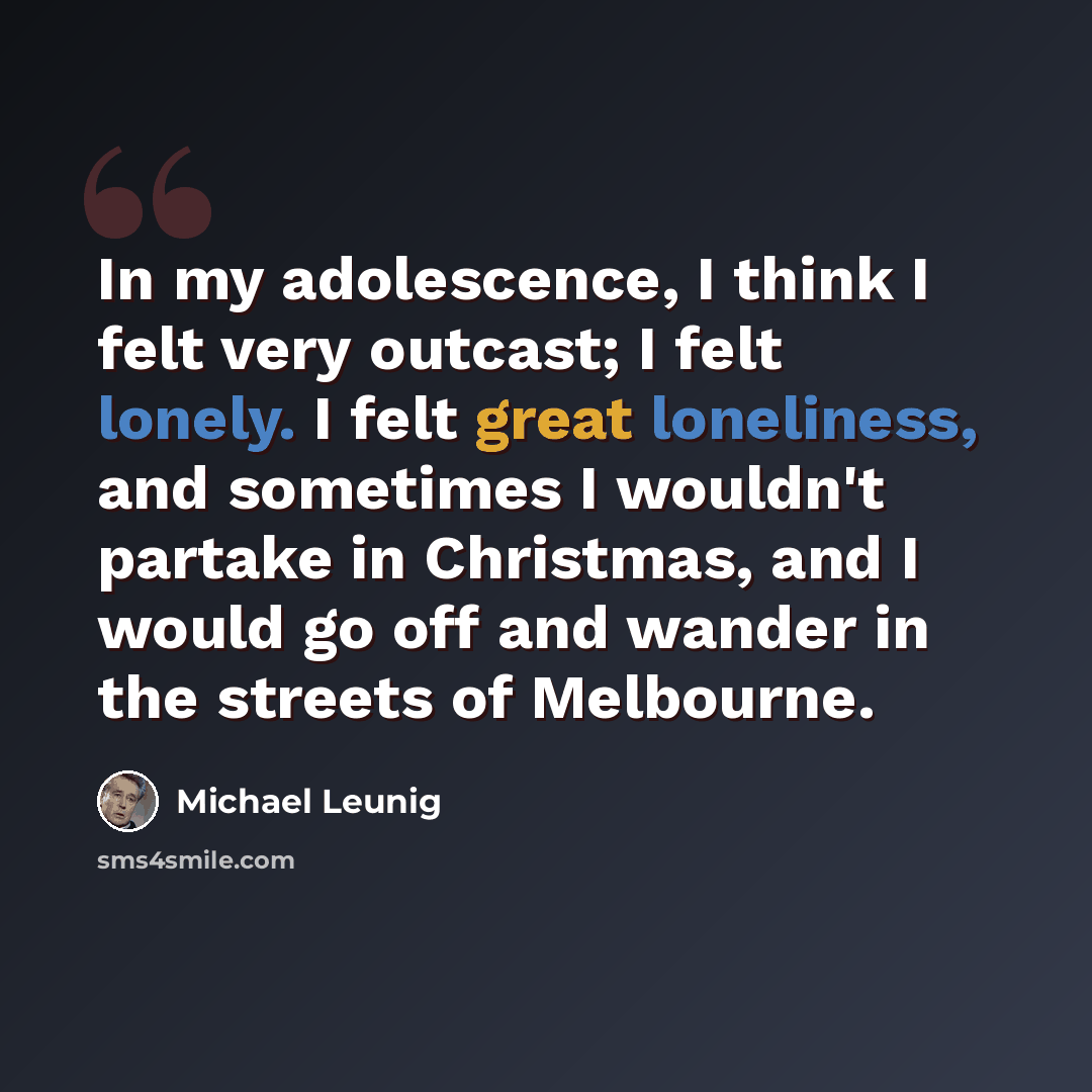 “In my adolescence, I think I felt very outcast; I felt lonely. I felt great loneliness, and sometimes I wouldn't partake in Christmas, and I would go off and wander in the streets of Melbourne.” quote by Michael Leunig