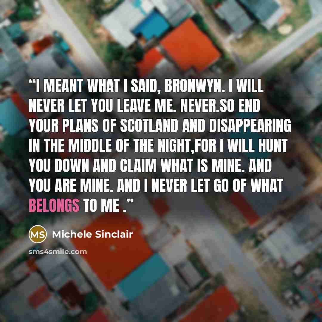 “I meant what I said, Bronwyn. I will never let you leave me. Never.So end your plans of Scotland and disappearing in the middle of the night,for I will hunt you down and claim what is mine. And you are mine. And I never let go of what belongs to me .” quote by Michele Sinclair
