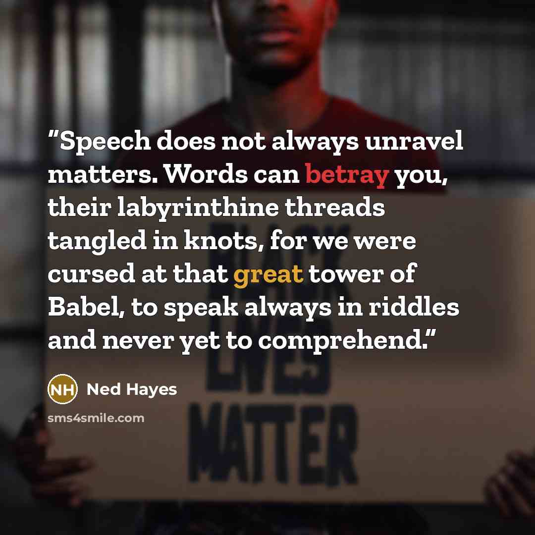 “Speech does not always unravel matters. Words can betray you, their labyrinthine threads tangled in knots, for we were cursed at that great tower of Babel, to speak always in riddles and never yet to comprehend.” quote by Ned Hayes