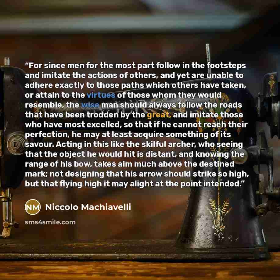 “For since men for the most part follow in the footsteps and imitate the actions of others, and yet are unable to adhere exactly to those paths which others have taken, or attain to the virtues of those whom they would resemble, the wise man should always follow the roads that have been trodden by…” quote by Niccolò Machiavelli