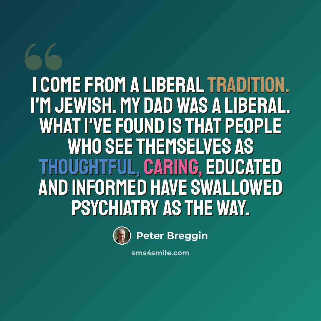 “I come from a liberal tradition. I'm Jewish. My dad was a liberal. What I've found is that people who see themselves as thoughtful, caring, educated and informed have swallowed psychiatry as the way.” quote by Peter Breggin
