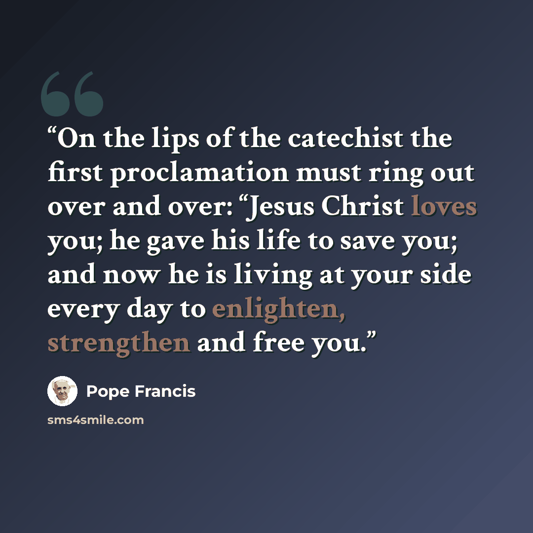 “On the lips of the catechist the first proclamation must ring out over and over: “Jesus Christ loves you; he gave his life to save you; and now he is living at your side every day to enlighten, strengthen and free you.” quote by Pope Francis