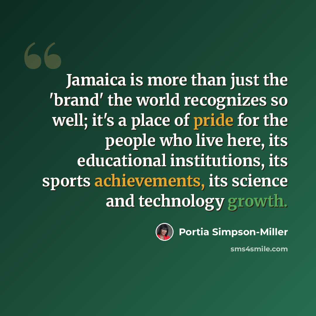 “Jamaica is more than just the 'brand' the world recognizes so well; it's a place of pride for the people who live here, its educational institutions, its sports achievements, its science and technology growth.” quote by Portia Simpson-Miller