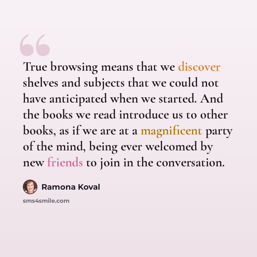 “True browsing means that we discover shelves and subjects that we could not have anticipated when we started. And the books we read introduce us to other books, as if we are at a magnificent party of the mind, being ever welcomed by new friends to join in the conversation.” quote by Ramona Koval