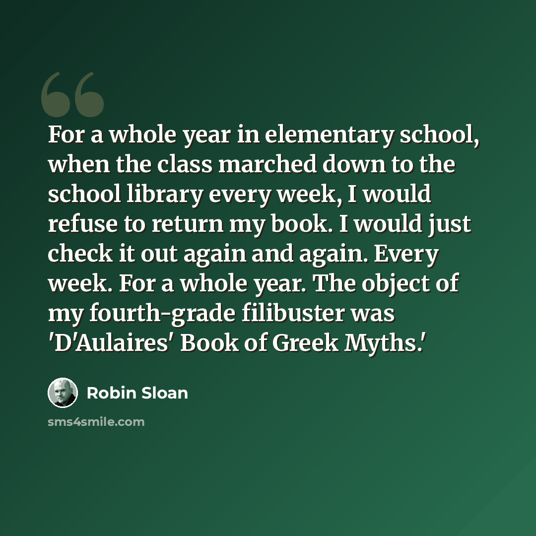 “For a whole year in elementary school, when the class marched down to the school library every week, I would refuse to return my book. I would just check it out again and again. Every week. For a whole year. The object of my fourth-grade filibuster was 'D'Aulaires' Book of Greek Myths.'” quote by Robin Sloan