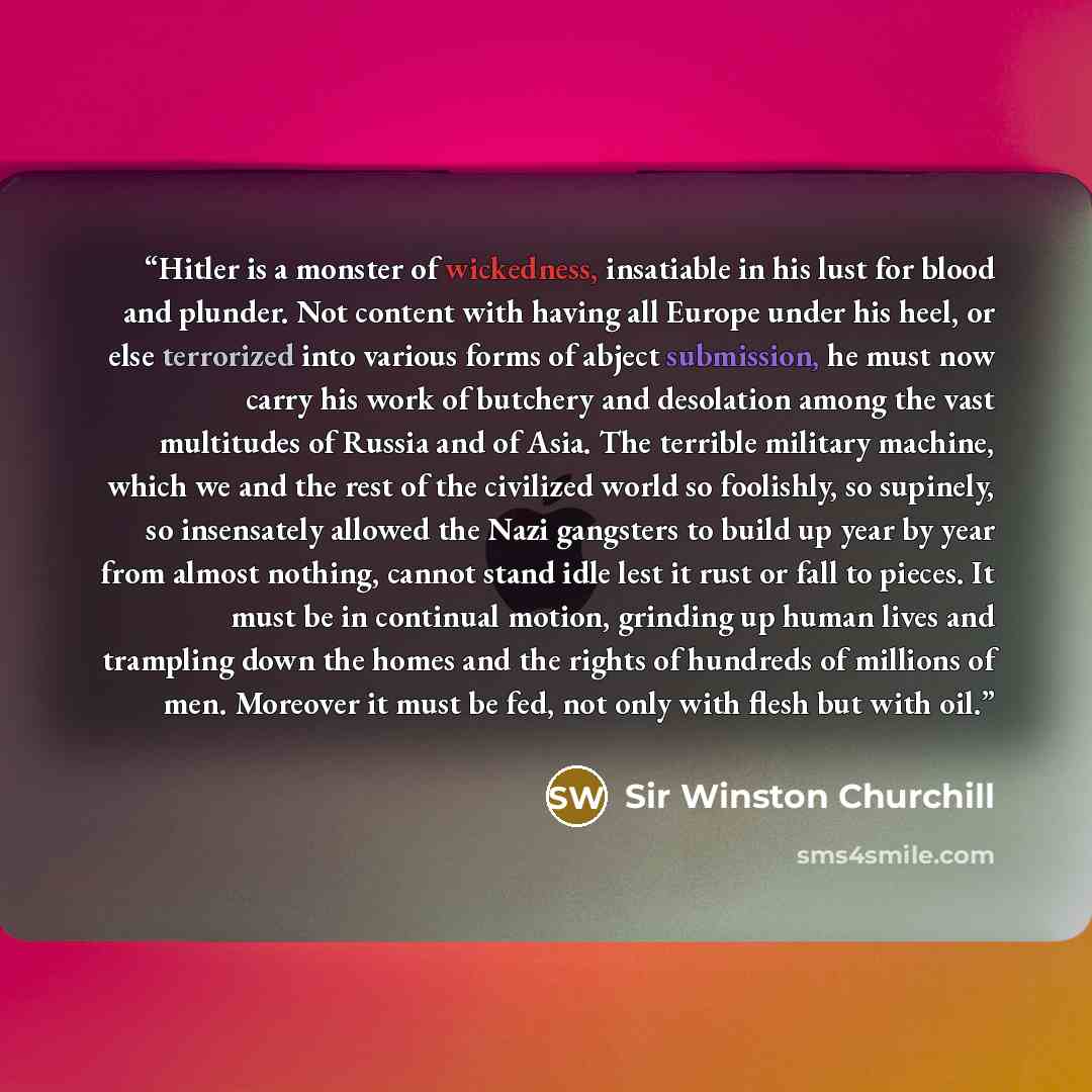 “Hitler is a monster of wickedness, insatiable in his lust for blood and plunder. Not content with having all Europe under his heel, or else terrorized into various forms of abject submission, he must now carry his work of butchery and desolation among the vast multitudes of Russia and of Asia. The…” quote by Sir Winston Churchill