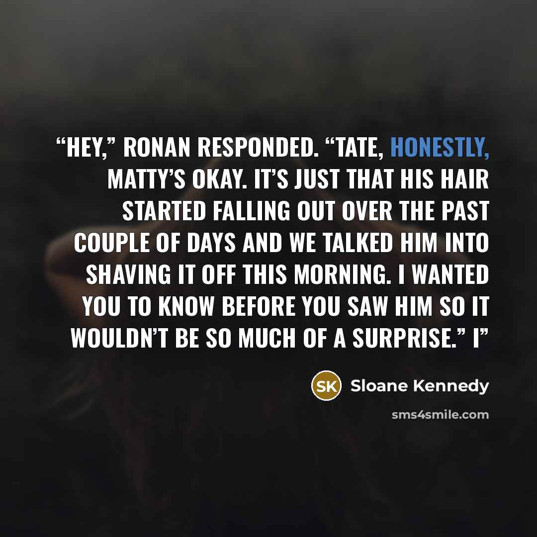 “Hey,” Ronan responded. “Tate, honestly, Matty’s okay. It’s just that his hair started falling out over the past couple of days and we talked him into shaving it off this morning. I wanted you to know before you saw him so it wouldn’t be so much of a surprise.” I” quote by Sloane Kennedy