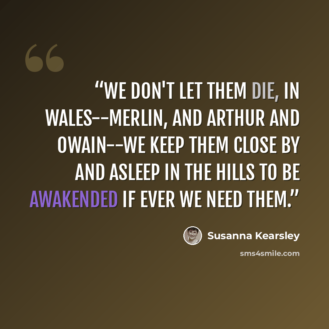 “We don't let them die, in Wales--Merlin, and Arthur and Owain--we keep them close by and asleep in the hills to be awakended if ever we need them.” quote by Susanna Kearsley