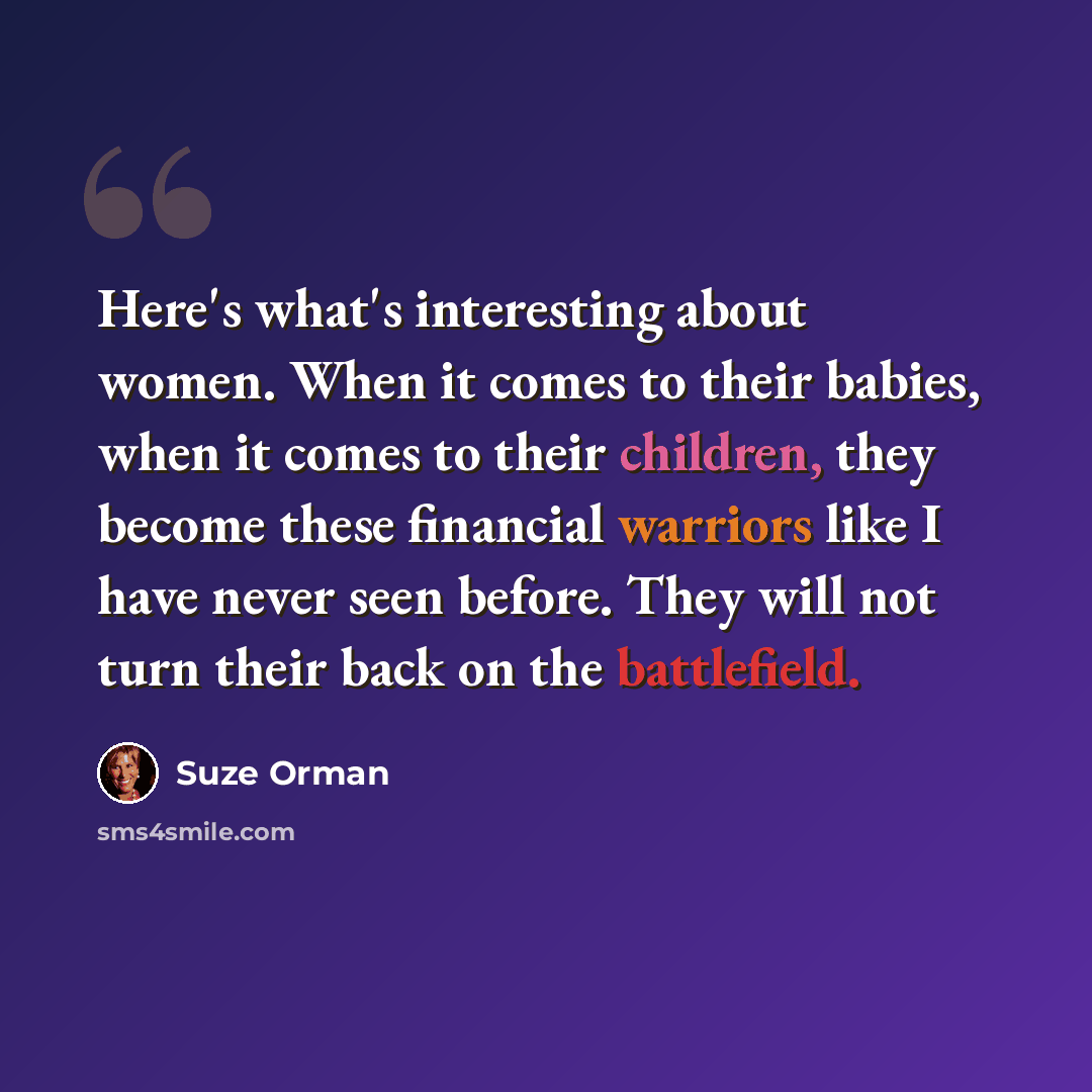 “Here's what's interesting about women. When it comes to their babies, when it comes to their children, they become these financial warriors like I have never seen before. They will not turn their back on the battlefield.” quote by Suze Orman