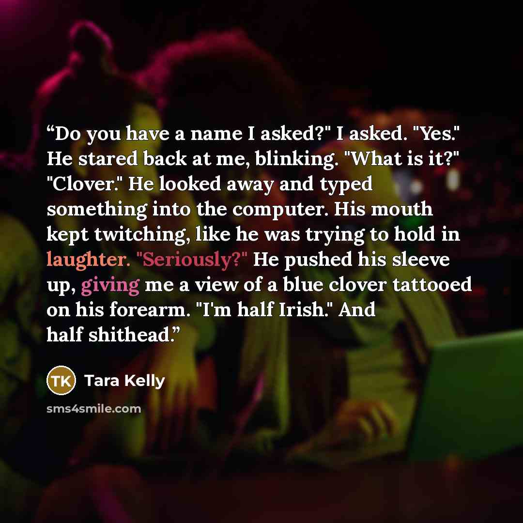 “Do you have a name I asked?" I asked. "Yes." He stared back at me, blinking. "What is it?" "Clover." He looked away and typed something into the computer. His mouth kept twitching, like he was trying to hold in laughter. "Seriously?" He pushed his sleeve up, giving me a view of a blue clover…” quote by Tara Kelly
