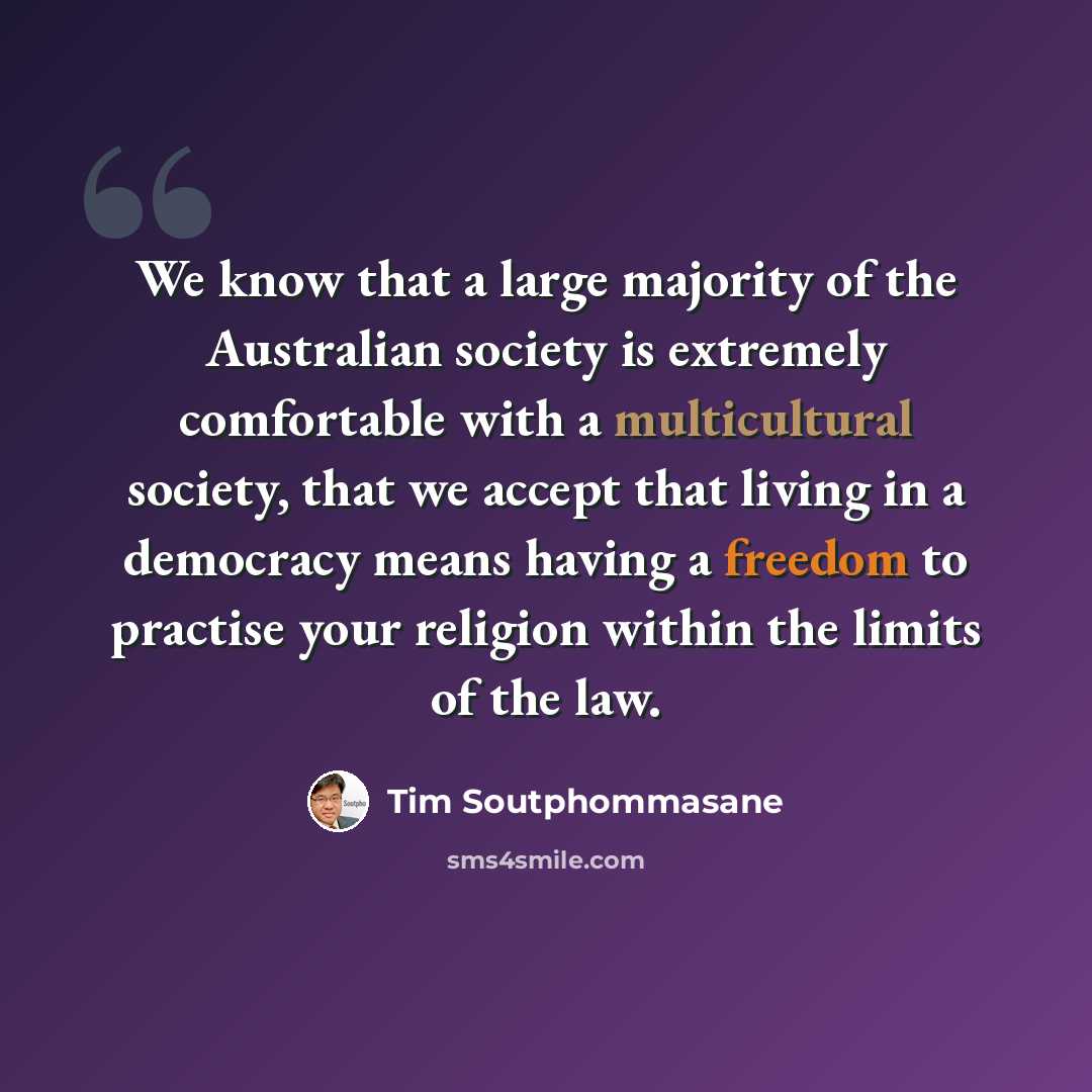 “We know that a large majority of the Australian society is extremely comfortable with a multicultural society, that we accept that living in a democracy means having a freedom to practise your religion within the limits of the law.” quote by Tim Soutphommasane