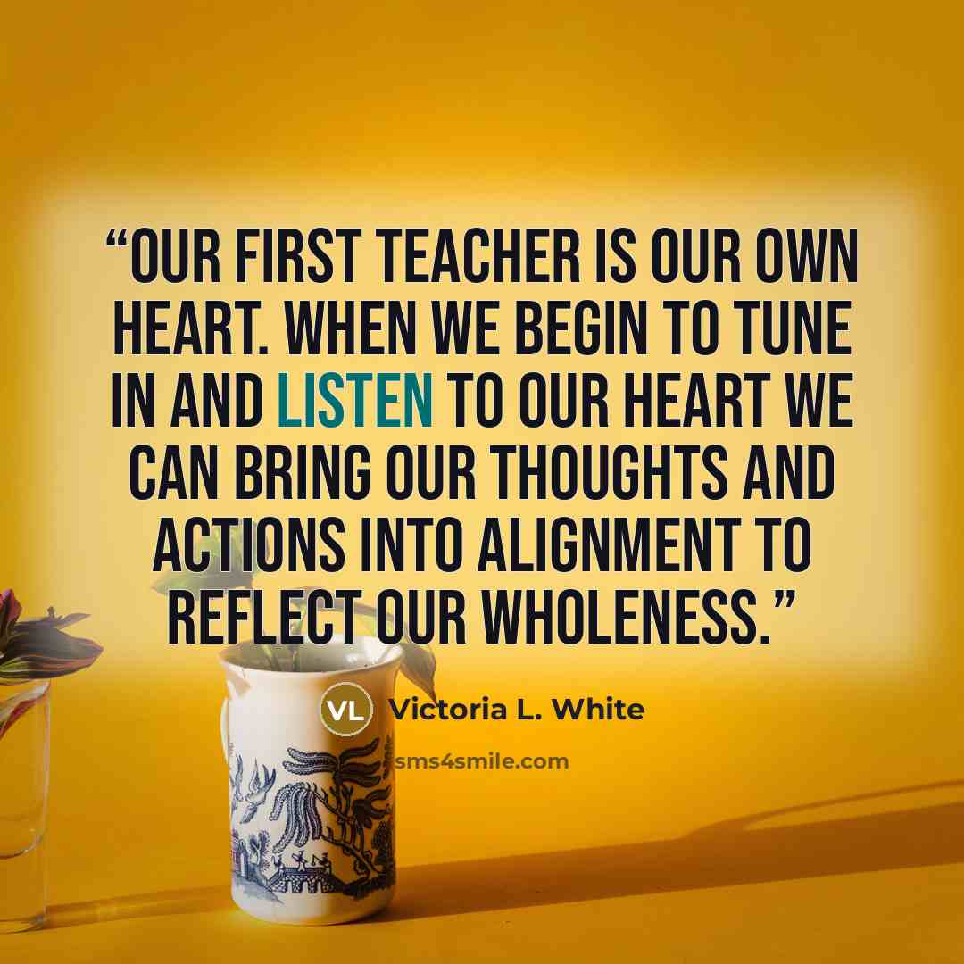 “Our first teacher is our own heart. When we begin to tune in and listen to our heart we can bring our thoughts and actions into alignment to reflect our wholeness.” quote by Victoria L. White