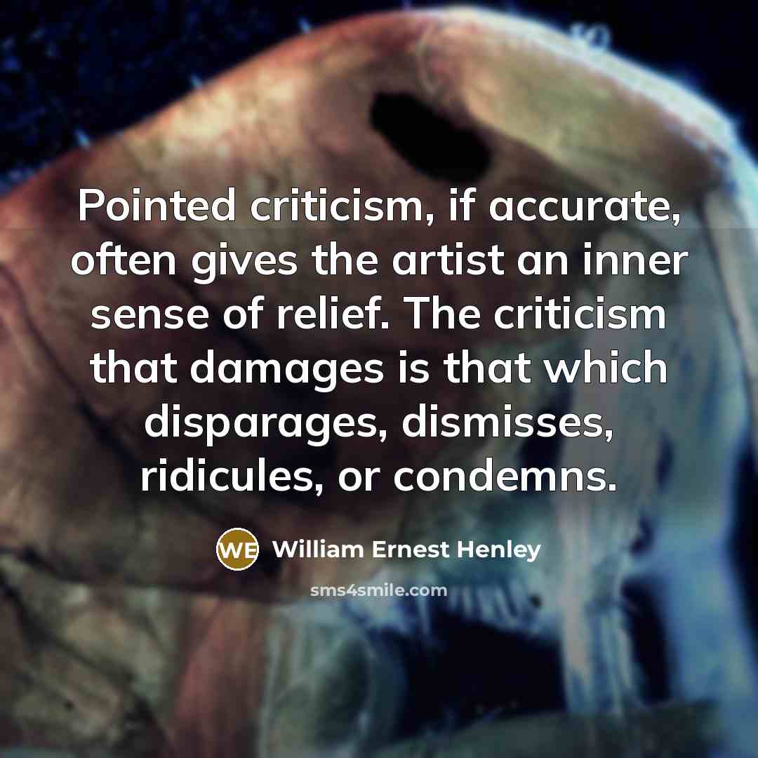“Pointed criticism, if accurate, often gives the artist an inner sense of relief. The criticism that damages is that which disparages, dismisses, ridicules, or condemns.” quote by William Ernest Henley