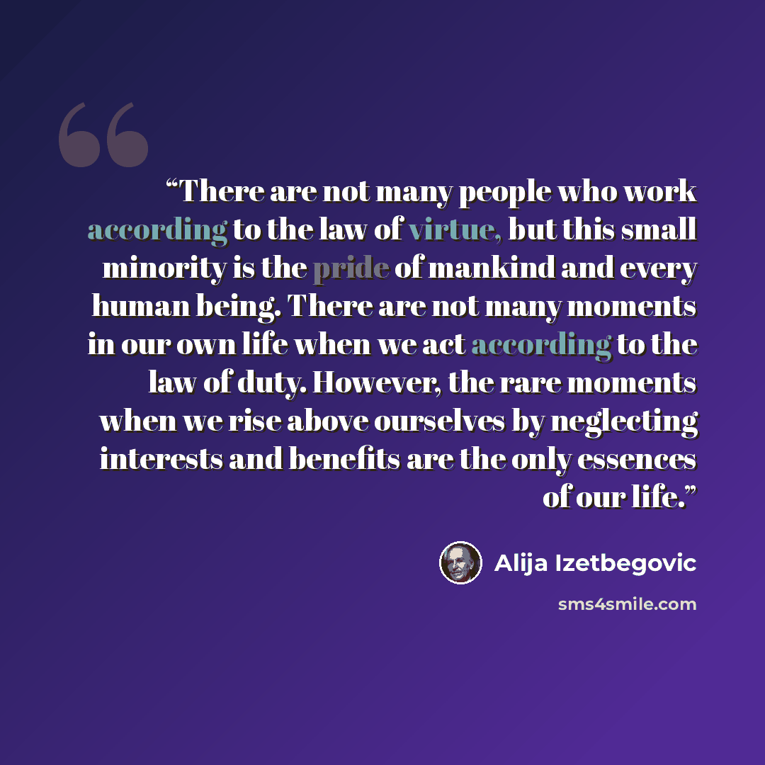 “There are not many people who work according to the law of virtue, but this small minority is the pride of mankind and every human being. There are not many moments in our own life when we act according to the law of duty. However, the rare moments when we rise above ourselves by neglecting…” quote by Alija Izetbegović