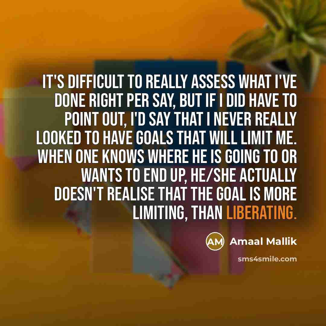 “It's difficult to really assess what I've done right per say, but if I did have to point out, I'd say that I never really looked to have goals that will limit me. When one knows where he is going to or wants to end up, he/she actually doesn't realise that the goal is more limiting, than liberating.” quote by Amaal Mallik