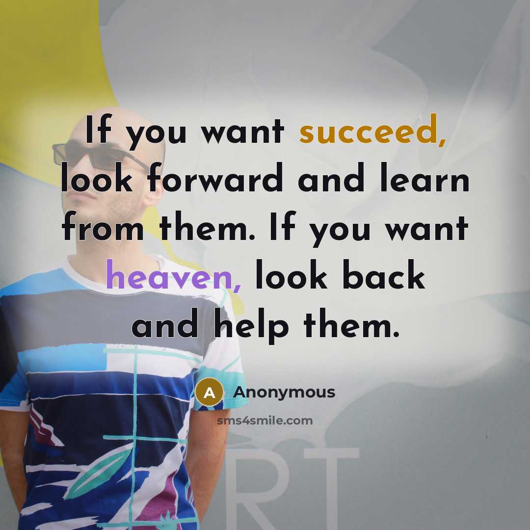 “If you want succeed, look forward and learn from them. If you want heaven, look back and help them.” quote by Anonymous
