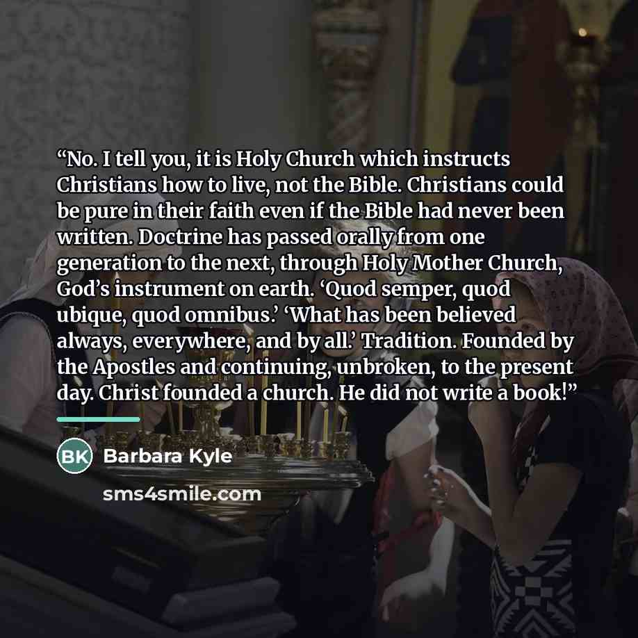 “No. I tell you, it is Holy Church which instructs Christians how to live, not the Bible. Christians could be pure in their faith even if the Bible had never been written. Doctrine has passed orally from one generation to the next, through Holy Mother Church, God’s instrument on earth. ‘Quod…” quote by Barbara Kyle